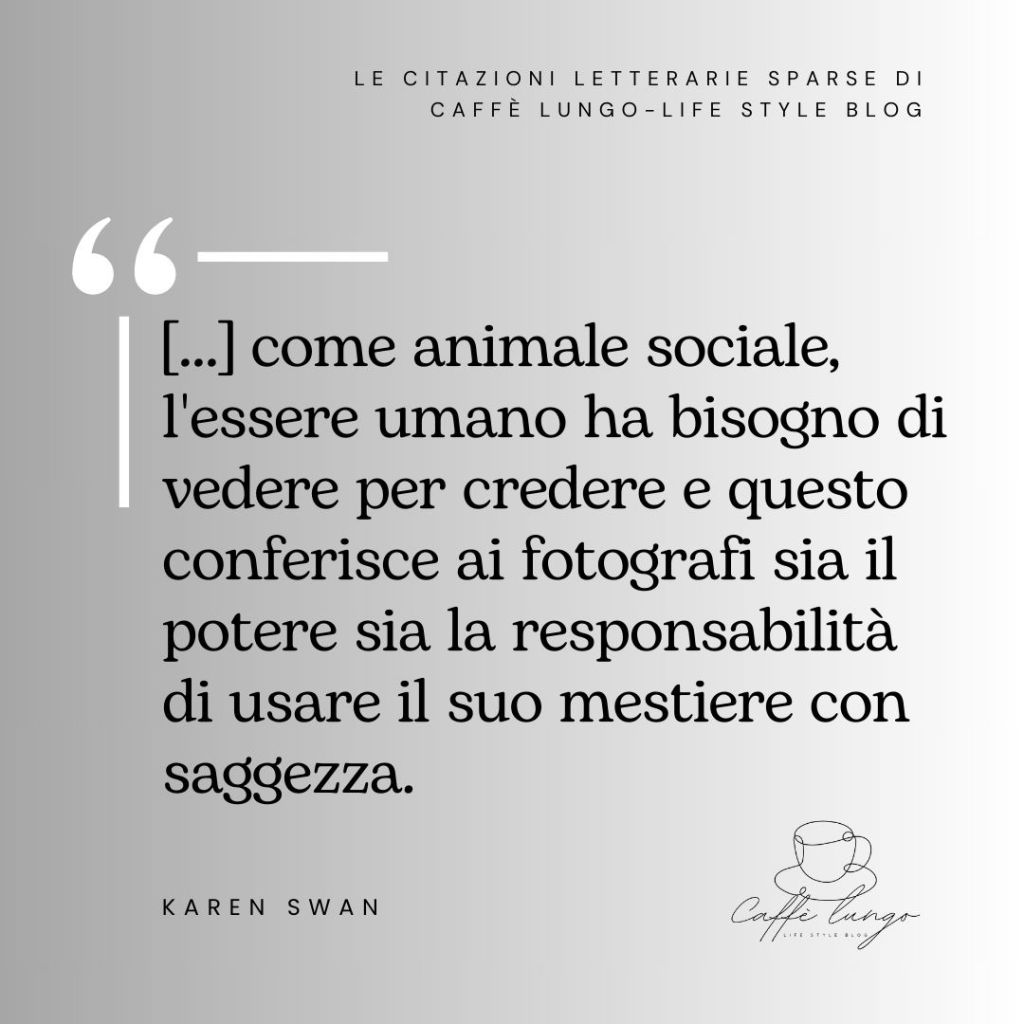 Citazione della scrittrice Karen Swan: "Come animale sociale, l'essere umano ha bisogno di vedere per credere e questo conferisce ai fotografi sia il potere sia la responsabilità di usare il proprio mestiere con saggezza."