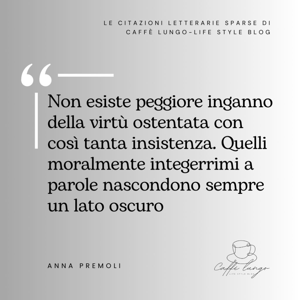 Citazione Anna Premoli "Non esiste peggiore inganno della virtù ostentata con così tanta insistenza. Quelli moralmente integerrimi a parole nascondono sempre un lato oscuro"