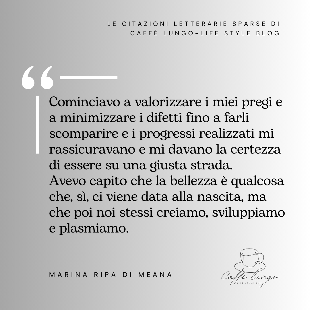 Citazione Marina Ripa di Meana: "Cominciavo a valorizzare i miei pregi e a minimizzare i difetti fino a farli scomparire e i progressi realizzati mi rassicuravano e mi davano la certezza di essere su una giusta strada. 
Avevo capito che la bellezza è qualcosa che, sì, ci viene data alla nascita, ma che poi noi stessi creiamo, sviluppiamo e plasmiamo."